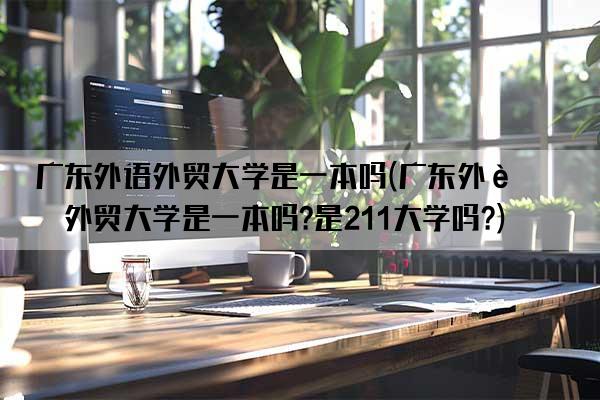 广东外语外贸大学是一本吗(广东外语外贸大学是一本吗?是211大学吗?)