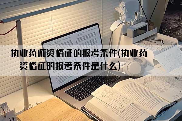 执业药师资格证的报考条件(执业药师资格证的报考条件是什么)