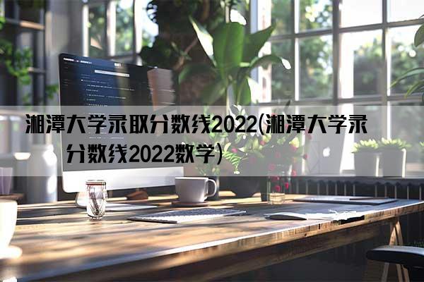 湘潭大学录取分数线2022(湘潭大学录取分数线2022数学)