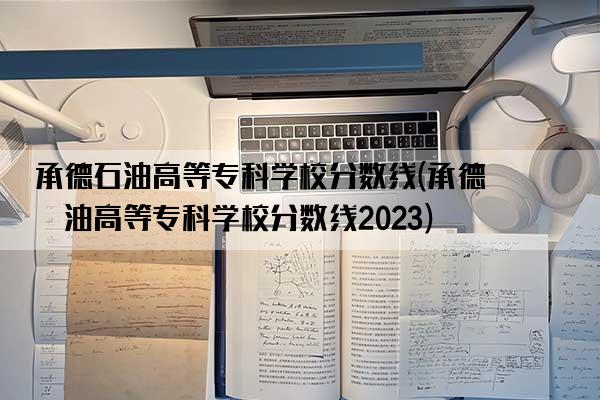 承德石油高等专科学校分数线(承德石油高等专科学校分数线2023)