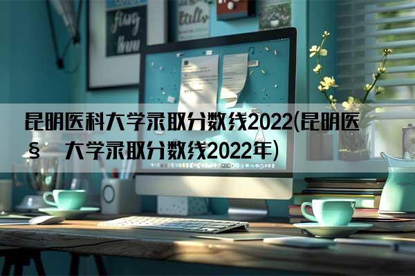 昆明医科大学录取分数线2022(昆明医科大学录取分数线2022年)