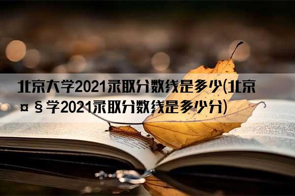 北京大学2021录取分数线是多少(北京大学2021录取分数线是多少分)