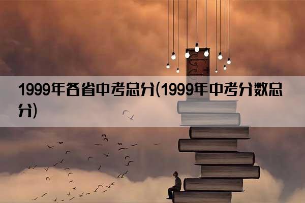 1999年各省中考总分(1999年中考分数总分)