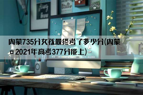 内蒙735分女孩最终考了多少分(内蒙古2021年高考377分能上)