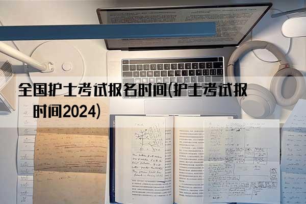 全国护士考试报名时间(护士考试报名时间2024)