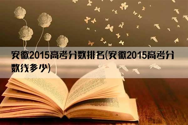 安徽2015高考分数排名(安徽2015高考分数线多少)