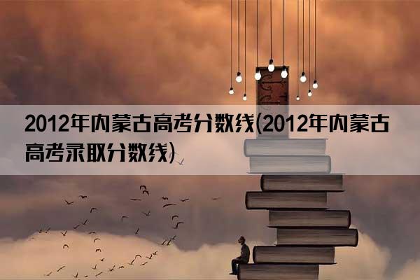 2012年内蒙古高考分数线(2012年内蒙古高考录取分数线)