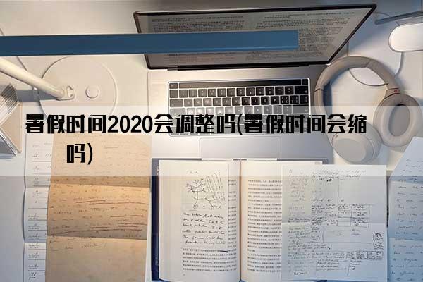 暑假时间2020会调整吗(暑假时间会缩短吗)