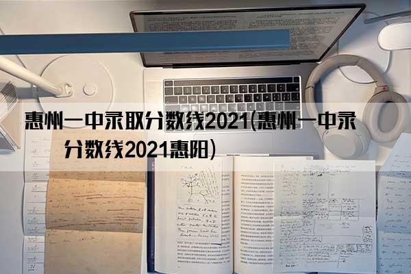 惠州一中录取分数线2021(惠州一中录取分数线2021惠阳)