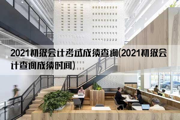 2021初级会计考试成绩查询(2021初级会计查询成绩时间)