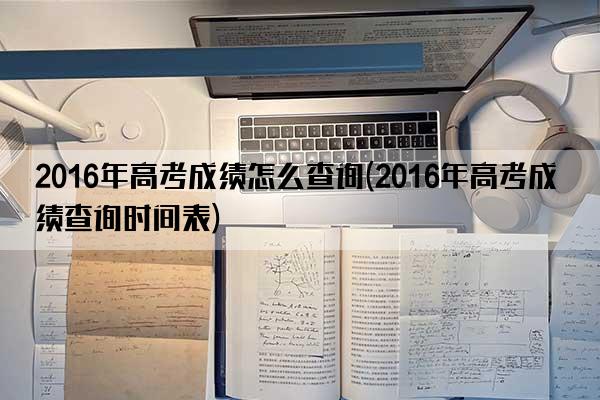 2016年高考成绩怎么查询(2016年高考成绩查询时间表)