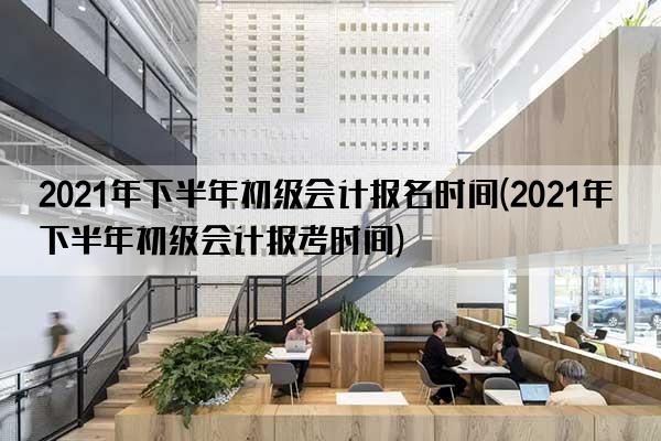 2021年下半年初级会计报名时间(2021年下半年初级会计报考时间)