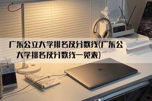 广东公立大学排名及分数线(广东公立大学排名及分数线一览表)