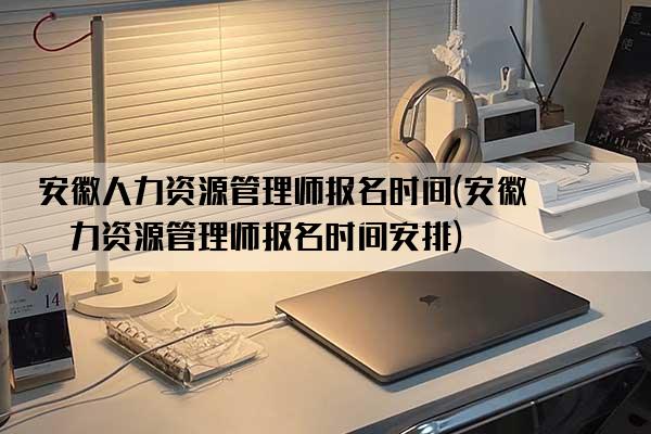 安徽人力资源管理师报名时间(安徽人力资源管理师报名时间安排)