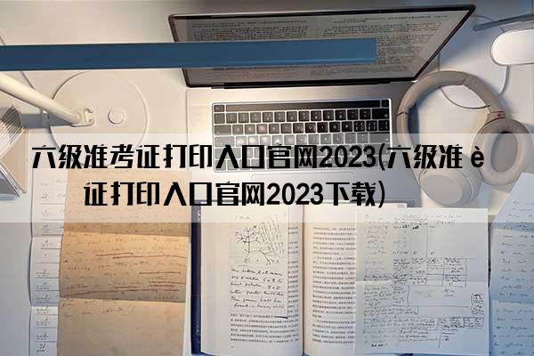 六级准考证打印入口官网2023(六级准考证打印入口官网2023下载)