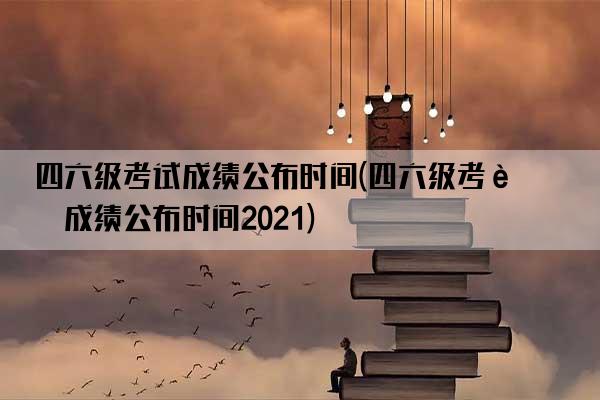 四六级考试成绩公布时间(四六级考试成绩公布时间2021)