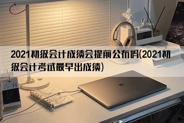 2021初级会计成绩会提前公布吗(2021初级会计考试最早出成绩)