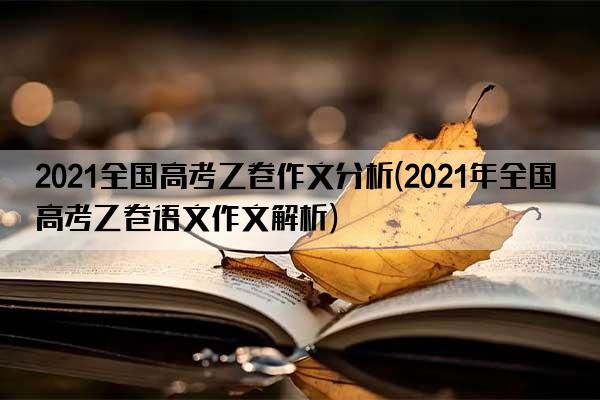 2021全国高考乙卷作文分析(2021年全国高考乙卷语文作文解析)