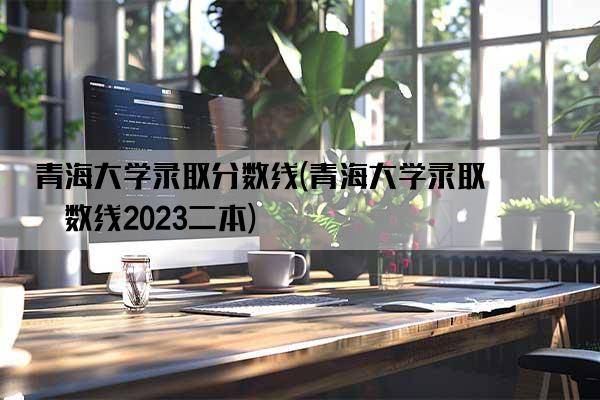 青海大学录取分数线(青海大学录取分数线2023二本)