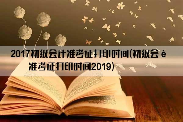 2017初级会计准考证打印时间(初级会计准考证打印时间2019)