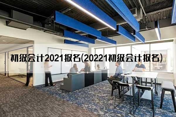 初级会计2021报名(20221初级会计报名)