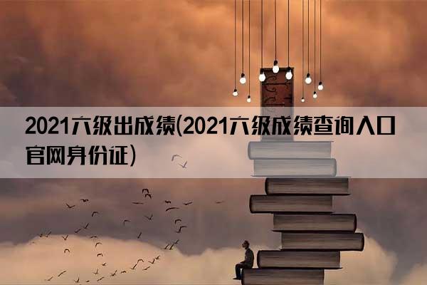 2021六级出成绩(2021六级成绩查询入口官网身份证)