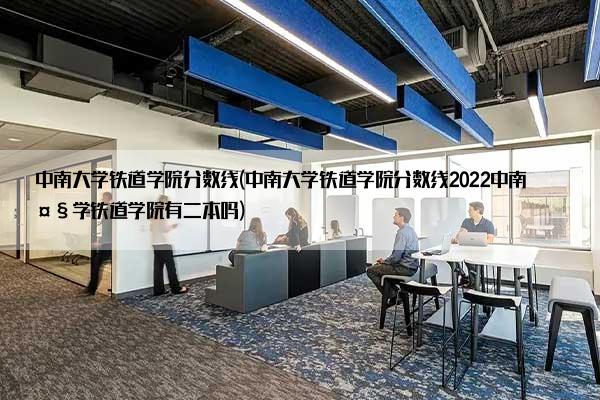 中南大学铁道学院分数线(中南大学铁道学院分数线2022中南大学铁道学院有二本吗)