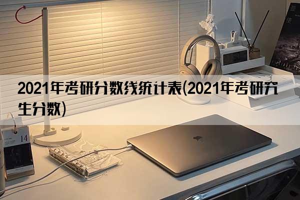 2021年考研分数线统计表(2021年考研究生分数)