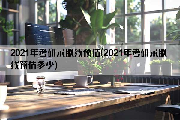 2021年考研录取线预估(2021年考研录取线预估多少)