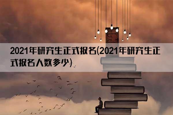 2021年研究生正式报名(2021年研究生正式报名人数多少)