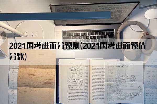 2021国考进面分预测(2021国考进面预估分数)