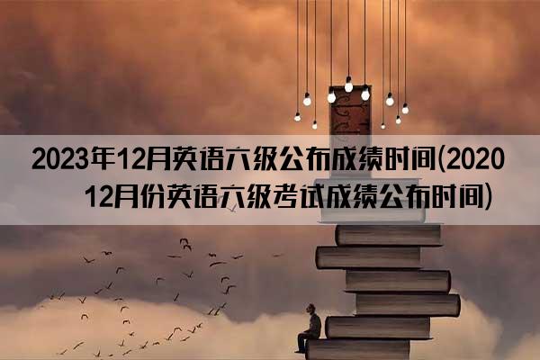 2023年12月英语六级公布成绩时间(2020年12月份英语六级考试成绩公布时间)