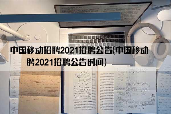 中国移动招聘2021招聘公告(中国移动招聘2021招聘公告时间)