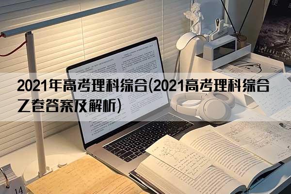 2021年高考理科综合(2021高考理科综合乙卷答案及解析)