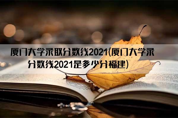 厦门大学录取分数线2021(厦门大学录取分数线2021是多少分福建)