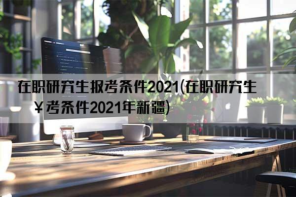 在职研究生报考条件2021(在职研究生报考条件2021年新疆)