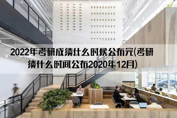 2022年考研成绩什么时候公布完(考研成绩什么时间公布2020年12月)