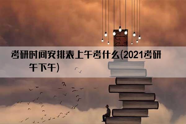 考研时间安排表上午考什么(2021考研上午下午)