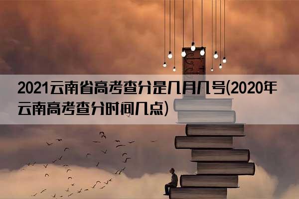 2021云南省高考查分是几月几号(2020年云南高考查分时间几点)