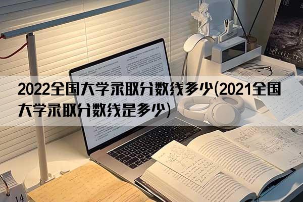 2022全国大学录取分数线多少(2021全国大学录取分数线是多少)