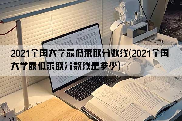 2021全国大学最低录取分数线(2021全国大学最低录取分数线是多少)