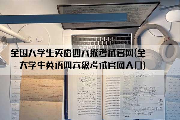 全国大学生英语四六级考试官网(全国大学生英语四六级考试官网入口)