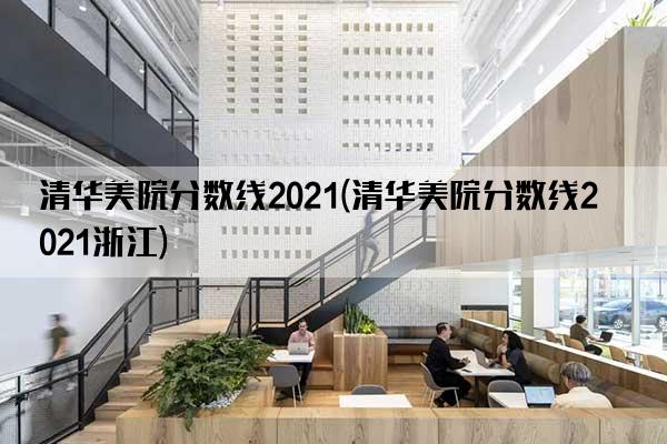 清华美院分数线2021(清华美院分数线2021浙江)