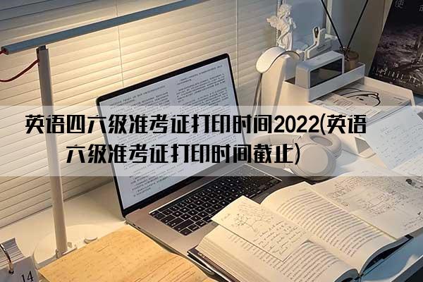 英语四六级准考证打印时间2022(英语四六级准考证打印时间截止)