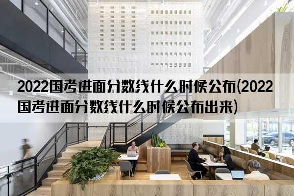 2022国考进面分数线什么时候公布(2022国考进面分数线什么时候公布出来)