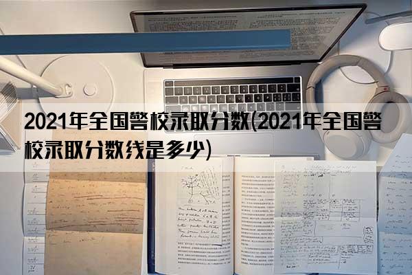 2021年全国警校录取分数(2021年全国警校录取分数线是多少)