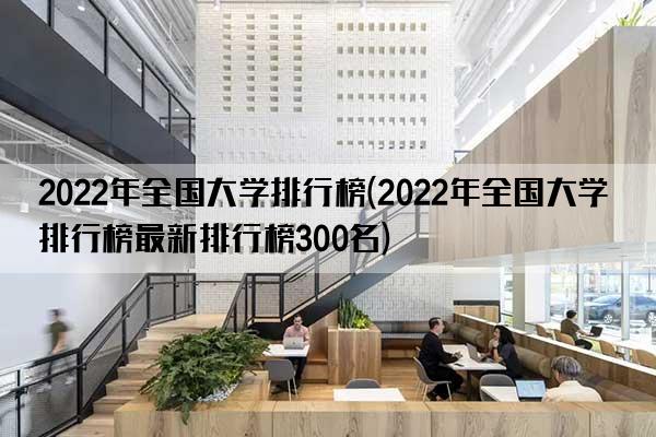 2022年全国大学排行榜(2022年全国大学排行榜最新排行榜300名)