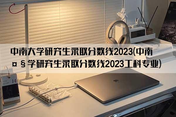 中南大学研究生录取分数线2023(中南大学研究生录取分数线2023工科专业)