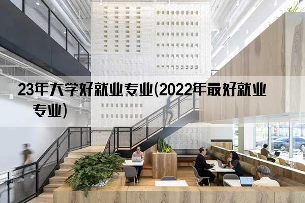 23年大学好就业专业(2022年最好就业的专业)