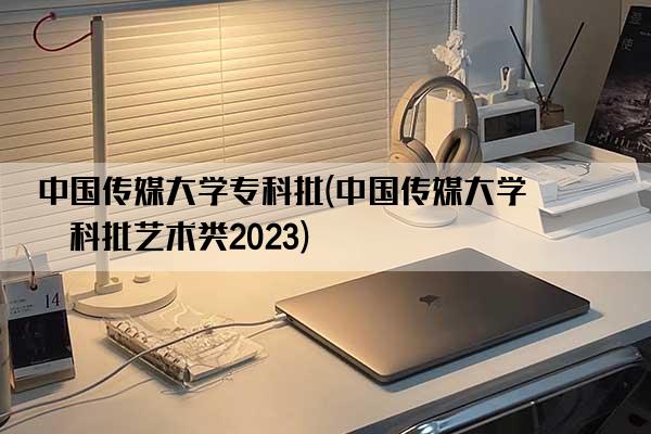 中国传媒大学专科批(中国传媒大学专科批艺术类2023)